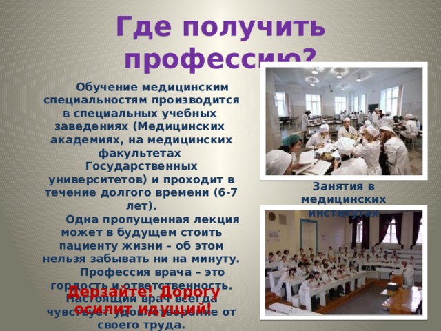 Где получить профессию? Обучение медицинским специальностям производится в специальных учебных заведениях (Медицинских академиях, на медицинских факультетах Государственных университетов) и проходит в течение долгого времени (6-7 лет). Одна пропущенная лекция может в будущем стоить пациенту жизни – об этом нельзя забывать ни на минуту. Профессия врача – это гордость и ответственность. Настоящий врач всегда чувствует удовлетворение от своего труда. Занятия в медицинских институтах Дерзайте! Дорогу осилит идущий! 