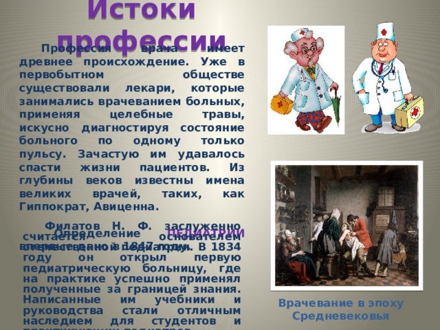 Истоки профессии  Профессия врача имеет древнее происхождение. Уже в первобытном обществе существовали лекари, которые занимались врачеванием больных, применяя целебные травы, искусно диагностируя состояние больного по одному только пульсу. Зачастую им удавалось спасти жизни пациентов. Из глубины веков известны имена великих врачей, таких, как Гиппократ, Авиценна.  Определение ПЕДИАТРИИ впервые дано в 1847 году. Филатов Н. Ф. заслуженно считается основателем отечественной педиатрии. В 1834 году он открыл первую педиатрическую больницу, где на практике успешно применял полученные за границей знания. Написанные им учебники и руководства стали отличным наследием для студентов и практикующих педиатров.… Врачевание в эпоху Средневековья 