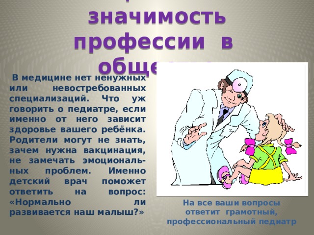 Социальная значимость профессии в обществе  В медицине нет ненужных или невостребованных специализаций. Что уж говорить о педиатре, если именно от него зависит здоровье вашего ребёнка. Родители могут не знать, зачем нужна вакцинация, не замечать эмоциональ- ных проблем. Именно детский врач поможет ответить на вопрос: «Нормально ли развивается наш малыш?» На все ваши вопросы ответит грамотный, профессиональный педиатр 