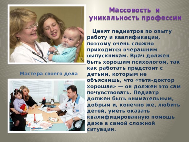 Массовость и уникальность профессии  Ценят педиатров по опыту работу и квалификации, поэтому очень сложно приходится вчерашним выпускникам. Врач должен быть хорошим психологом, так как работать предстоит с детьми, которым не объяснишь, что «тётя-доктор хорошая» — он должен это сам почувствовать. Педиатр должен быть внимательным, добрым и, конечно же, любить детей, уметь оказать квалифицированную помощь даже в самой сложной ситуации. Мастера своего дела 