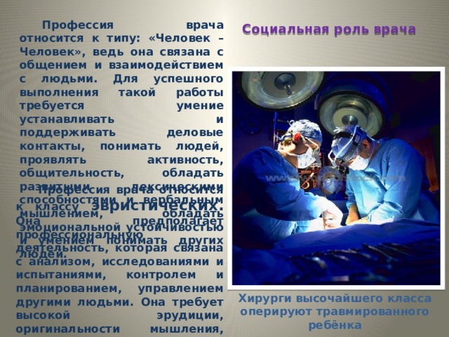 Профессия врача относится к типу: «Человек – Человек», ведь она связана с общением и взаимодействием с людьми. Для успешного выполнения такой работы требуется умение устанавливать и поддерживать деловые контакты, понимать людей, проявлять активность, общительность, обладать развитыми лексическими способностями и вербальным мышлением, обладать эмоциональной устойчивостью и умением понимать других людей. Социальная роль врача Профессия врача относится к классу эвристических. Она предполагает профессиональную деятельность, которая связана с анализом, исследованиями и испытаниями, контролем и планированием, управлением другими людьми. Она требует высокой эрудиции, оригинальности мышления, стремления к развитию и постоянному обучению. Хирурги высочайшего класса оперируют травмированного ребёнка 