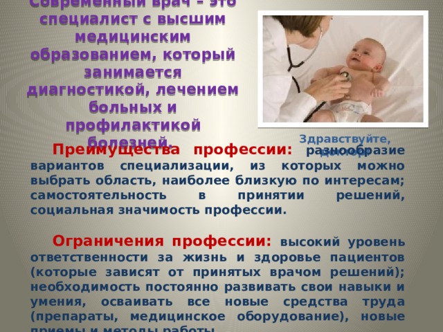 Современный врач – это специалист с высшим медицинским образованием, который занимается диагностикой, лечением больных и профилактикой болезней. Здравствуйте, доктор! Преимущества профессии: разнообразие вариантов специализации, из которых можно выбрать область, наиболее близкую по интересам; самостоятельность в принятии решений, социальная значимость профессии.  Ограничения профессии: высокий уровень ответственности за жизнь и здоровье пациентов (которые зависят от принятых врачом решений); необходимость постоянно развивать свои навыки и умения, осваивать все новые средства труда (препараты, медицинское оборудование), новые приемы и методы работы. 