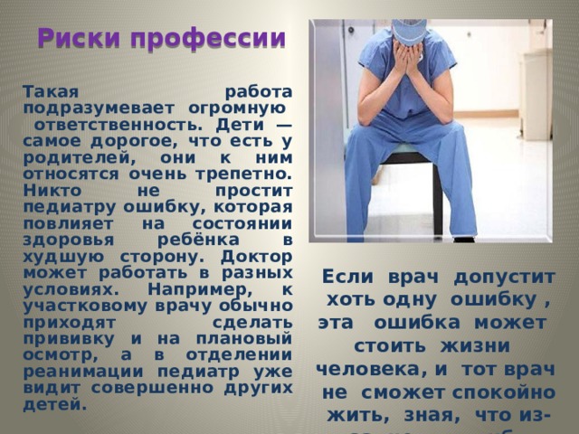 Риски профессии Такая работа подразумевает огромную ответственность. Дети — самое дорогое, что есть у родителей, они к ним относятся очень трепетно. Никто не простит педиатру ошибку, которая повлияет на состоянии здоровья ребёнка в худшую сторону. Доктор может работать в разных условиях. Например, к участковому врачу обычно приходят сделать прививку и на плановый осмотр, а в отделении реанимации педиатр уже видит совершенно других детей.  Если врач допустит хоть одну ошибку , эта ошибка может стоить жизни человека, и тот врач не сможет спокойно жить, зная, что из-за него погиб человек. 