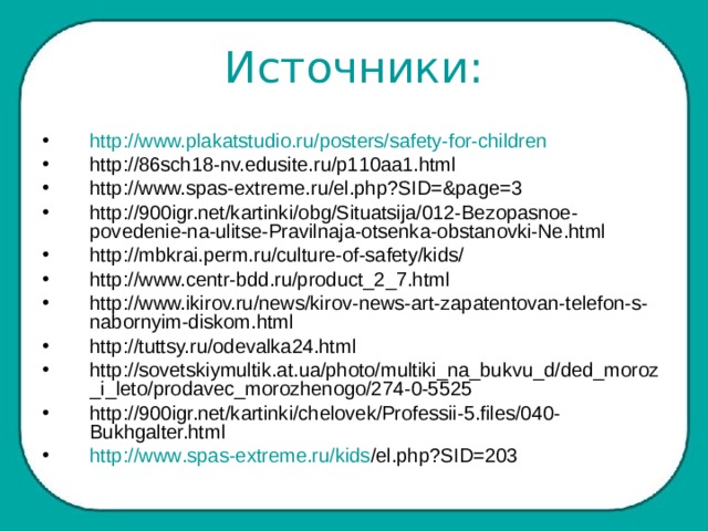 Источники: http://www.plakatstudio.ru/posters/safety-for-children http://86sch18-nv.edusite.ru/p110aa1.html http://www.spas-extreme.ru/el.php?SID=&page=3 http://900igr.net/kartinki/obg/Situatsija/012-Bezopasnoe-povedenie-na-ulitse-Pravilnaja-otsenka-obstanovki-Ne.html http://mbkrai.perm.ru/culture-of-safety/kids/ http://www.centr-bdd.ru/product_2_7.html http://www.ikirov.ru/news/kirov-news-art-zapatentovan-telefon-s-nabornyim-diskom.html http://tuttsy.ru/odevalka24.html http://sovetskiymultik.at.ua/photo/multiki_na_bukvu_d/ded_moroz_i_leto/prodavec_morozhenogo/274-0-5525 http://900igr.net/kartinki/chelovek/Professii-5.files/040-Bukhgalter.html  http :// www . spas - extreme . ru / kids / el . php ? SID =203  