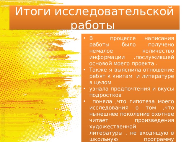 Итоги исследовательской работы В процессе написания работы было получено немалое количество информации ,послужившей основой моего проекта . Также я выяснила отношение ребят к книгам и литературе в целом узнала предпочтения и вкусы подростков  поняла ,что гипотеза моего исследования о том ,что нынешнее поколение охотнее читает произведения художественной литературы , не входящую в школьную программу ,нежели классику ,которая разбирается на уроках , подтвердилась. 