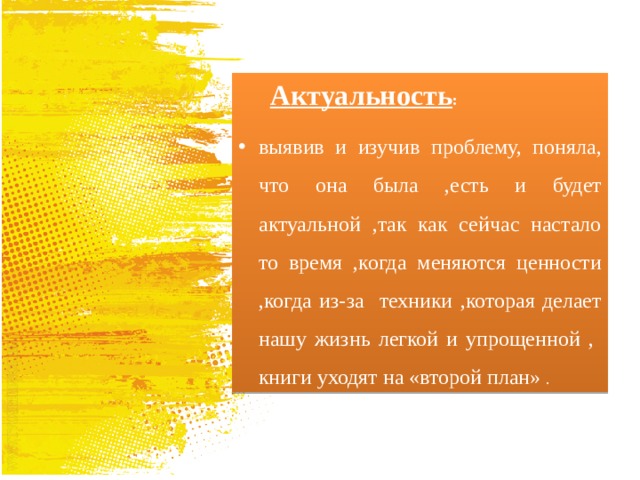 Актуальность : выявив и изучив проблему, поняла, что она была ,есть и будет актуальной ,так как сейчас настало то время ,когда меняются ценности ,когда из-за техники ,которая делает нашу жизнь легкой и упрощенной , книги уходят на «второй план» . 