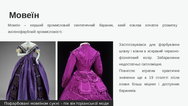 Мовеїн Мовеїн – перший промисловий синтетичний барвник, який поклав початок розвитку анілінофарбовій промисловості. Застосовувався для фарбування шовку і вовни в яскравий червоно-фіолетовий колір. Забарвлення недостатньо світломіцне. Повністю втратив практичне значення ще в 19 столітті після появи більш міцних і доступних барвників. Пофарбовані мовеїном сукні – пік вікторіанської моди  