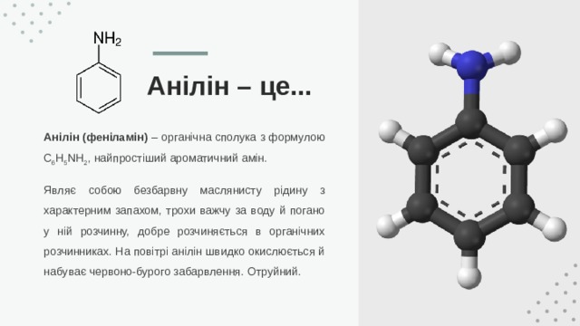 Анілін – це... Анілін (феніламін) – органічна сполука з формулою C 6 H 5 NH 2 , найпростіший ароматичний амін. Являє собою безбарвну маслянисту рідину з характерним запахом, трохи важчу за воду й погано у ній розчинну, добре розчиняється в органічних розчинниках. На повітрі анілін швидко окислюється й набуває червоно-бурого забарвлення. Отруйний. 