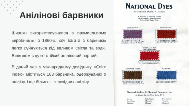 Анілінові барвники Широко використовувалися в промисловому виробництві з 1860-х, хоч багато з барвників легко руйнуються під впливом світла та води. Винятком є ​​дуже стійкий аніліновий чорний. В даний час в міжнародному довіднику «Color Index» міститься 163 барвника, одержуваних з аніліну, і ще більше – з похідних аніліну. 