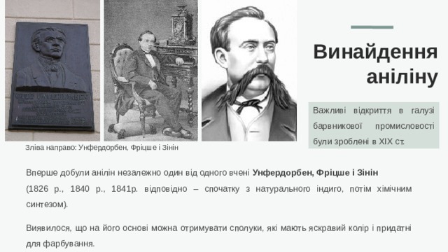 Винайдення аніліну Важливі відкриття в галузі барвникової промисловості були зроблені в XIX ст. Зліва направо: Унфердорбен, Фріцше і Зінін Вперше добули анілін незалежно один від одного вчені Унфердорбен, Фріцше і Зінін (1826 р., 1840 р., 1841р. відповідно – спочатку з натурального індиго, потім хімічним синтезом). Виявилося, що на його основі можна отримувати сполуки, які мають яскравий колір і придатні для фарбування.  
