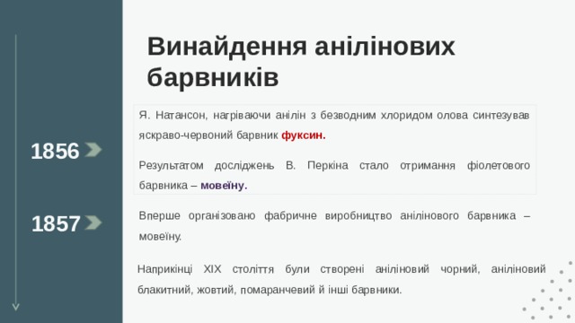 Винайдення анілінових барвників Я. Натансон, нагріваючи анілін з безводним хлоридом олова синтезував яскраво-червоний барвник фуксин.  Результатом досліджень В. Перкіна стало отримання фіолетового барвника – мовеїну . 1856 Вперше організовано фабричне виробництво анілінового барвника – мовеїну. 1857 Наприкінці XIX століття були створені аніліновий чорний, аніліновий блакитний, жовтий, помаранчевий й інші барвники. 