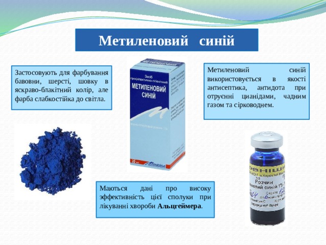 Метиленовий синій Метиленовий синій використовується в якості антисептика, антидота при отруєнні цианідами, чадним газом та сірководнем. Застосовують для фарбування бавовни, шерсті, шовку в яскраво-блакітний колір, але фарба слабкостійка до світла. Маються дані про високу эффективність цієї сполуки при лікуванні хвороби Альцгеймера . 