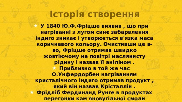 Історія створення У 1840 Ю.Ф.Фріцше виявив , що при нагріванні з лугом синє забарвлення індиго зникає і утворюється в'язка маса коричневого кольору. Очистивши це в- во, Фріцше отримав швидко жовтіючому на повітрі маслянисту рідину і назвав її аніліном . Приблизно в той же час О.Унфердорбен нагріванням кристалічного індиго отримав продукт , який він назвав Крісталлін . Фрідліб Фердинанд Рунге в продуктах перегонки кам'яновугільної смоли відкрив в- во, що його їм кіанолом . Н.Н.Зінін в 1841 році відкрив спосіб відновлення нітробензолу до відповідного ароматичного аміну - бензідама.1843 - Гофман встановив , що бензідам , кіанол , кристаллин і анілін - одне й те ж з'єднання . Зупинилися на аніліні .  