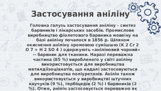 Застосування аніліну Головна галузь застосування аніліну - синтез барвників і лікарських засобів. Промислове виробництво фіолетового барвника мовеїну на базі аніліну почалося в 1856 р. Шляхом окиснення аніліну хромовою сумішшю (K 2 Cr 2 O 7 + H 2 SO 4 ) одержують «аніліновий чорний» -- барвник для тканини. Наразі переважна частина (85 %) виробленого у світі аніліну використовується для виробництва метилдіізоціанатів, що надалі застосовуються для виробництва поліуретанів. Анілін також використовується у виробництві штучних каучуків (9 %), гербіцидів (2 %) і барвників (2 %). Отже, анілін застосовується переважно як напівпродукт у виробництві барвників, вибухових речовин і лікарських засобів (сульфаніламідні препарати), але з огляду на очікуване зростання обсягів виробництва поліуретанів можлива значна зміна картини споживачів у середньостроковій перспективі.  