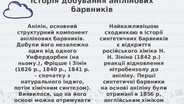 Історія добування анілінових барвників Найважливішою сходинкою в історії синтетичних барвників є відкриття російського хіміка Н. Н. Зініна (1842 р.) реакції відновлення нітробензолу до аніліну. Перші синтетичні барвники на основі аніліну були отримані в 1856 р, англійським хіміком Ст. Перкіном і незалежно від нього польським хіміком Я. Натансоном. Анілін, основний структурний компонент анілінових барвників. Добули його незалежно один від одного Унфердорбен (на ньому.), Фріцше і Зінін (1826 р., 1840 р., 1841 р. - спочатку з натурального індиго, потім хімічним синтезом). Виявилося, що на його основі можна отримувати органічні сполуки, які мають яскравий колір і придатні для фарбування.   