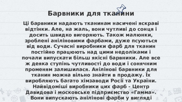 Барвники для тканини Ці барвники надають тканинам насичені яскраві відтінки. Але, на жаль, вони чутливі до сонця і досить швидко вигоряють. Також малюнки, зроблені аніліновими фарбами, дуже псуються від води. Сучасні виробники фарб для тканин постійно працюють над цими недоліками і почали випускати більш якісні барвники. Але все ж деяка ступінь чутливості до води і сонячним променям залишилася. Анілінові барвники для тканин можна вільно знайти в продажу. Їх виробляють багато хімзаводи Росії та України. Найвідоміші виробники цих фарб - Центр Давидова і московське підприємство «Гамма». Вони випускають анілінові фарби у вигляді концентрованого розчину, який практично готовий до безпосереднього нанесення на тканину. Також деякі підприємства виробляють анілінові фарби у вигляді порошків. Такий тип барвника вимагає попередньої підготовки і запарювання.  