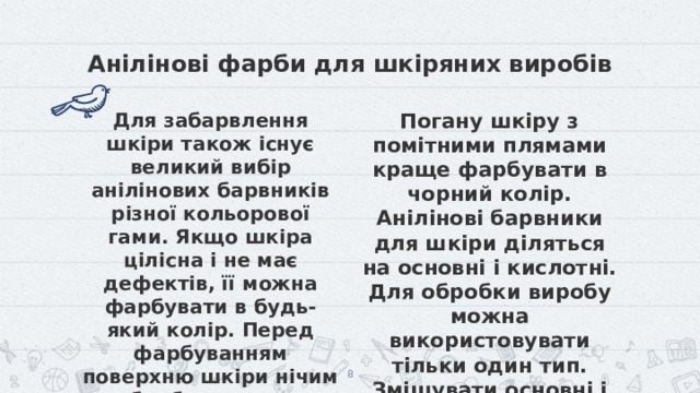 Анілінові фарби для шкіряних виробів Для забарвлення шкіри також існує великий вибір анілінових барвників різної кольорової гами. Якщо шкіра цілісна і не має дефектів, її можна фарбувати в будь-який колір. Перед фарбуванням поверхню шкіри нічим не обробляють, так як після пігментації можуть з'явитися плями. Погану шкіру з помітними плямами краще фарбувати в чорний колір. Анілінові барвники для шкіри діляться на основні і кислотні. Для обробки виробу можна використовувати тільки один тип. Змішувати основні і кислотні фарби можна.  