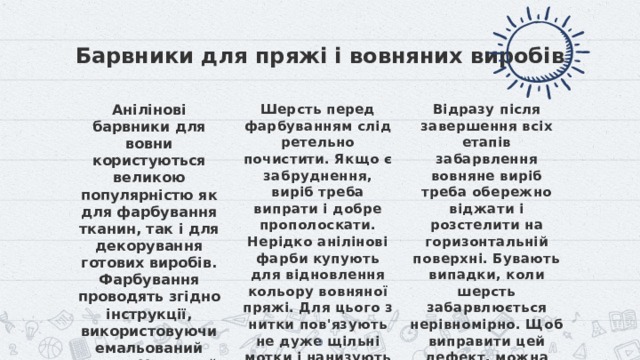 Барвники для пряжі і вовняних виробів Анілінові барвники для вовни користуються великою популярністю як для фарбування тканин, так і для декорування готових виробів. Фарбування проводять згідно інструкції, використовуючи емальований посуд. У готовий розчин додають трохи оцтової есенції, а в деяких випадках і кухонну сіль. Шерсть перед фарбуванням слід ретельно почистити. Якщо є забруднення, виріб треба випрати і добре прополоскати. Нерідко анілінові фарби купують для відновлення кольору вовняної пряжі. Для цього з нитки пов'язують не дуже щільні мотки і нанизують на один шнур, за який можна буде перевертати і виймати оброблювану пряжу. Відразу після завершення всіх етапів забарвлення вовняне виріб треба обережно віджати і розстелити на горизонтальній поверхні. Бувають випадки, коли шерсть забарвлюється нерівномірно. Щоб виправити цей дефект, можна приготувати розчин нашатирного спирту, нагріти його до 50 ordm-С і помістити туди забарвлену річ на півгодини.   