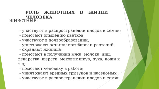 РОЛЬ ЖИВОТНЫХ В ЖИЗНИ ЧЕЛОВЕКА ЖИВОТНЫЕ:   - участвуют в распространении плодов и семян;  - помогают опылению цветков;  - участвуют в почвообразовании;  - уничтожают останки погибших и растений;  - охраняют жилища;  - помогают в получении мяса, молока, яиц, лекарства, шерсти, меховых шкур, пуха, кожи и т.д;  - помогают человеку в работе;  - уничтожают вредных грызунов и насекомых;  - участвуют в распространении плодов и семян.  