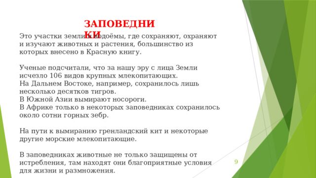 ЗАПОВЕДНИКИ Это участки земли и водоёмы, где сохраняют, охраняют и изучают животных и растения, большинство из которых внесено в Красную книгу. Ученые подсчитали, что за нашу эру с лица Земли исчезло 106 видов крупных млекопитающих. На Дальнем Востоке, например, сохранилось лишь несколько десятков тигров. В Южной Азии вымирают носороги. В Африке только в некоторых заповедниках сохранилось около сотни горных зебр. На пути к вымиранию гренландский кит и некоторые другие морские млекопитающие. В заповедниках животные не только защищены от истребления, там находят они благоприятные условия для жизни и размножения.  