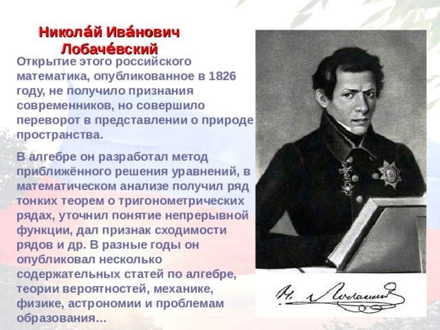 Никола́й Ива́нович Лобаче́вский  Открытие этого российского математика, опубликованное в 1826 году, не получило признания современников, но совершило переворот в представлении о природе пространства. В алгебре он разработал метод приближённого решения уравнений, в математическом анализе получил ряд тонких теорем о тригонометрических рядах, уточнил понятие непрерывной функции, дал признак сходимости рядов и др. В разные годы он опубликовал несколько содержательных статей по алгебре, теории вероятностей, механике, физике, астрономии и проблемам образования… 