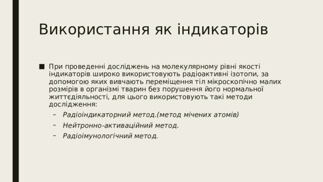 Використання як індикаторів При проведенні досліджень на молекулярному рівні якості індикаторів широко використовують радіоактивні ізотопи, за допомогою яких вивчають переміщення тіл мікроскопічно малих розмірів в організмі тварин без порушення його нормальної життєдіяльності, для цього використовують такі методи дослідження: Радіоіндикаторний метод.(метод мічених атомів) Нейтронно-активаційний метод. Радіоімунологічний метод. Радіоіндикаторний метод.(метод мічених атомів) Нейтронно-активаційний метод. Радіоімунологічний метод. 
