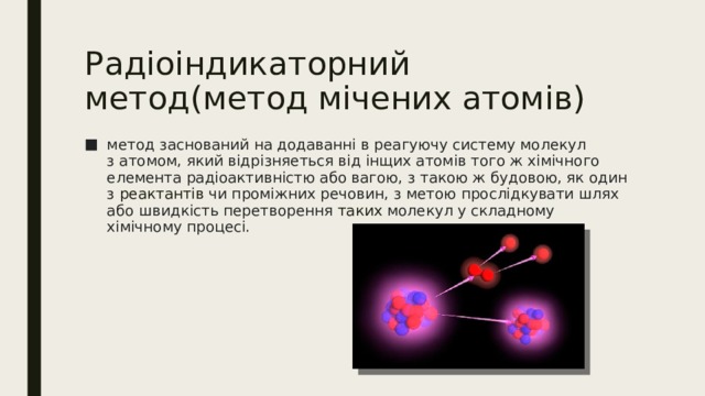 Радіоіндикаторний метод(метод мічених атомів) метод заснований на додаванні в реагуючу систему молекул з атомом, який відрізняеться від інщих атомів того ж хімічного елемента радіоактивністю або вагою, з такою ж будовою, як один з  реактантів  чи проміжних речовин, з метою прослідкувати шлях або швидкість перетворення таких молекул у складному хімічному процесі. 