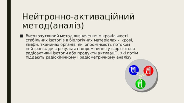 Нейтронно-активаційний метод(аналіз) Високочутливий метод визначення мікрокількості стабільних ізотопів в біологічних матеріалах - крові, лімфи, тканинах органів, які опромінюють потоком нейтронів, де в результаті опромінення утворюються радіоактивні ізотопи або продукти активації , які потім піддають радіохімічному і радіометричному аналізу. 