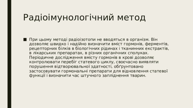 Радіоімунологічний метод При цьому методі радіоізотопи не вводяться в організм. Він дозволяє швидко і надійно визначити вміст гормонів, ферментів, рецепторних білків в біологічних рідинах і тканинних екстрактів, в лікарських препаратах, в різних органічних сполуках. Періодичне дослідження вмісту гормонів в крові дозволяє контролювати перебіг статевого циклу, своєчасно виявляти порушення відтворювальної здатності, обґрунтовано застосовувати гормональні препарати для відновлення статевої функції і визначити час штучного запліднення тварин. 