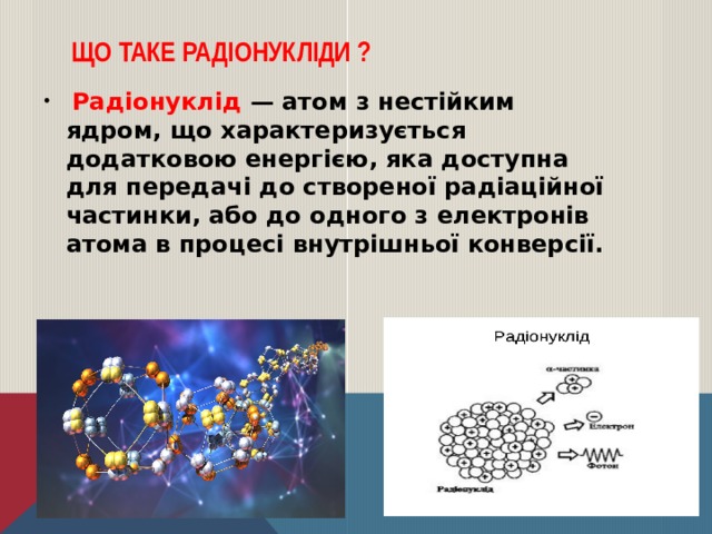 Що таке радіонукліди ?  Радіонуклід — атом з нестійким ядром, що характеризується додатковою енергією, яка доступна для передачі до створеної радіаційної частинки, або до одного з електронів атома в процесі внутрішньої конверсії. 