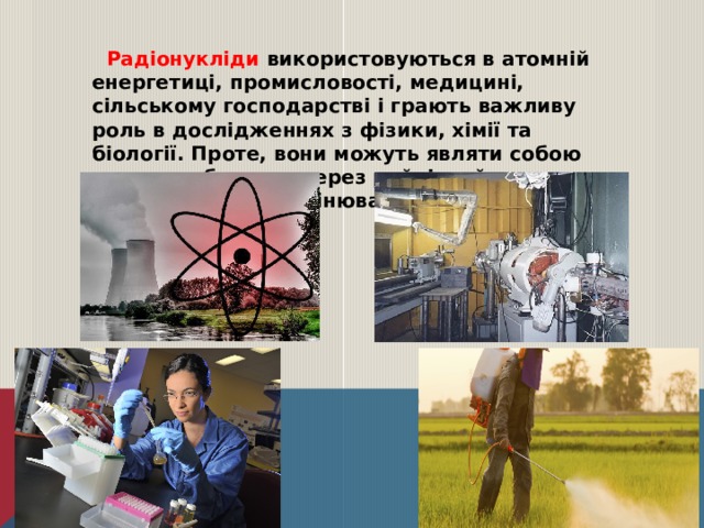 Радіонукліди використовуються в атомній енергетиці, промисловості, медицині, сільському господарстві і грають важливу роль в дослідженнях з фізики, хімії та біології. Проте, вони можуть являти собою значну небезпеку через руйнівний вплив іонізуючого випромінювання на живі організми. 