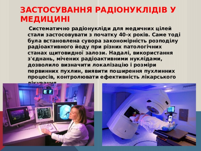 Застосування радіонуклідів у медицині  Систематично радіонукліди для медичних цілей стали застосовувати з початку 40-х років. Саме тоді була встановлена сувора закономірність розподілу радіоактивного йоду при різних патологічних станах щитовидної залози. Надалі, використання з'єднань, мічених радіоактивними нуклідами, дозволило визначити локалізацію і розміри первинних пухлин, виявити поширення пухлинних процесів, контролювати ефективність лікарського лікування.  