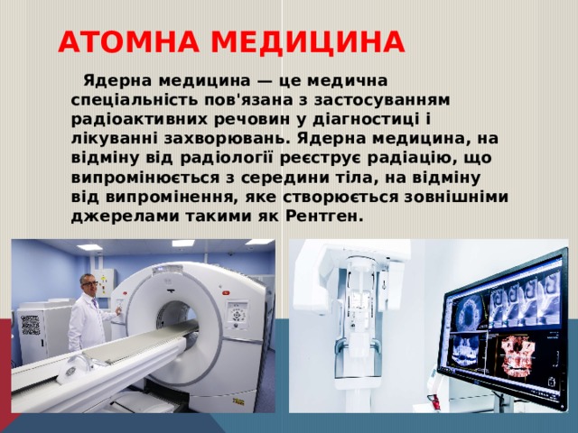 атОмна медицина  Ядерна медицина — це медична спеціальність пов'язана з застосуванням радіоактивних речовин у діагностиці і лікуванні захворювань. Ядерна медицина, на відміну від радіології реєструє радіацію, що випромінюється з середини тіла, на відміну від випромінення, яке створюється зовнішніми джерелами такими як Рентген. 