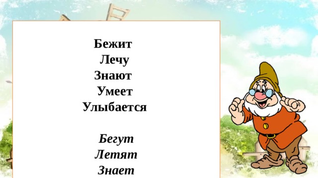  Бежит Лечу Знают Умеет Улыбается  Бегут Летят Знает Умеют Улыбаются Это еще не все, у меня для вас есть еще одно задание. «Найди глаголу пару» Глагол записан в единственном числе или множественном вам нужно записать пару этому глаголу либо во мн.ч. или ед.ч. Слова: бежит, лечу, знают, умеет, улыбается.  Проверим? 