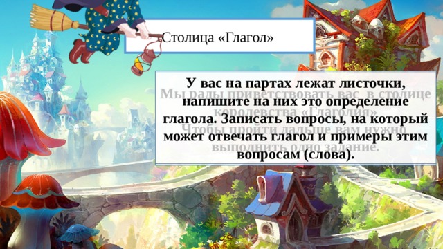 Столица «Глагол» У вас на партах лежат листочки, напишите на них это определение глагола. Записать вопросы, на который может отвечать глагол и примеры этим вопросам (слова). Мы рады приветствовать вас в столице королевства «Глаголия» Чтобы пройти дальше вам нужно выполнить одно задание. 