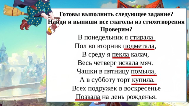   Готовы выполнить следующее задание? Найди и выпиши все глаголы из стихотворения Проверим? В понедельник я стирала Пол во вторник подметала, В среду я пекла калач, Весь четверг искала мяч. Чашки в пятницу помыла,  А в субботу торт купила.  Всех подружек в воскресенье Позвала на день рожденья.  