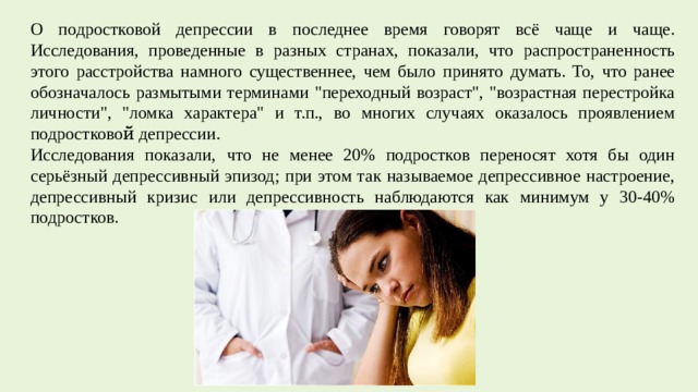 О подростковой депрессии в последнее время говорят всё чаще и чаще. Исследования, проведенные в разных странах, показали, что распространенность этого расстройства намного существеннее, чем было принято думать. То, что ранее обозначалось размытыми терминами 