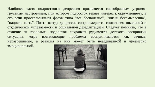 Наиболее часто подростковая депрессия проявляется своеобразным угрюмо-грустным настроением, при котором подросток теряет интерес к окружающему; в его речи проскальзывают фразы типа 