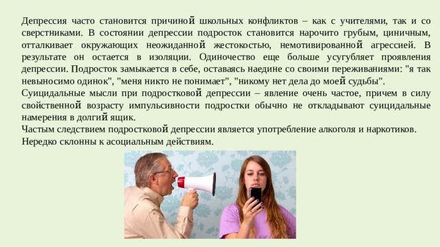 Депрессия часто становится причиной̆ школьных конфликтов – как с учителями, так и со сверстниками. В состоянии депрессии подросток становится нарочито грубым, циничным, отталкивает окружающих неожиданной̆ жестокостью, немотивированной̆ агрессией. В результате он остается в изоляции. Одиночество еще больше усугубляет проявления депрессии. Подросток замыкается в себе, оставаясь наедине со своими переживаниями: 