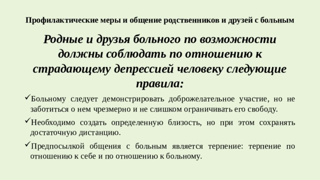 Профилактические меры и общение родственников и друзей с больным   Родные и друзья больного по возможности должны соблюдать по отношению к страдающему депрессией человеку следующие правила: Больному следует демонстрировать доброжелательное участие, но не заботиться о нем чрезмерно и не слишком ограничивать его свободу. Необходимо создать определенную близость, но при этом сохранять достаточную дистанцию. Предпосылкой общения с больным является терпение: терпение по отношению к себе и по отношению к больному. 