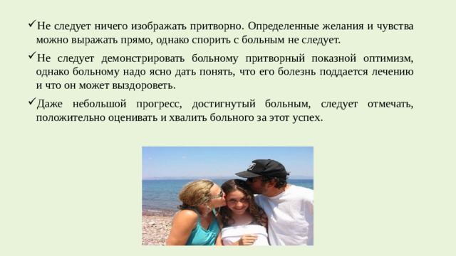 Не следует ничего изображать притворно. Определенные желания и чувства можно выражать прямо, однако спорить с больным не следует. Не следует демонстрировать больному притворный показной оптимизм, однако больному надо ясно дать понять, что его болезнь поддается лечению и что он может выздороветь. Даже небольшой прогресс, достигнутый больным, следует отмечать, положительно оценивать и хвалить больного за этот успех. 