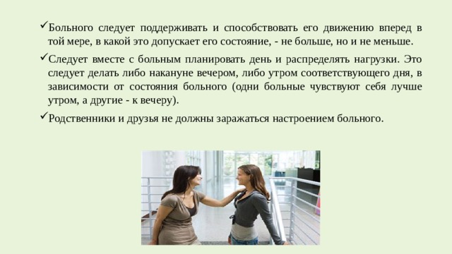 Больного следует поддерживать и способствовать его движению вперед в той мере, в какой это допускает его состояние, - не больше, но и не меньше. Следует вместе с больным планировать день и распределять нагрузки. Это следует делать либо накануне вечером, либо утром соответствующего дня, в зависимости от состояния больного (одни больные чувствуют себя лучше утром, а другие - к вечеру). Родственники и друзья не должны заражаться настроением больного. 