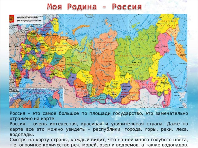 Россия – это самое большое по площади государство, это замечательно отражено на карте. Россия – очень интересная, красивая и удивительная страна. Даже по карте все это можно увидеть – республики, города, горы, реки, леса, водопады. Смотря на карту страны, каждый видит, что на ней много голубого цвета, т.е. огромное количество рек, морей, озер и водоемов, а также водопадов. Вся Россия омывается океанами и морями. 