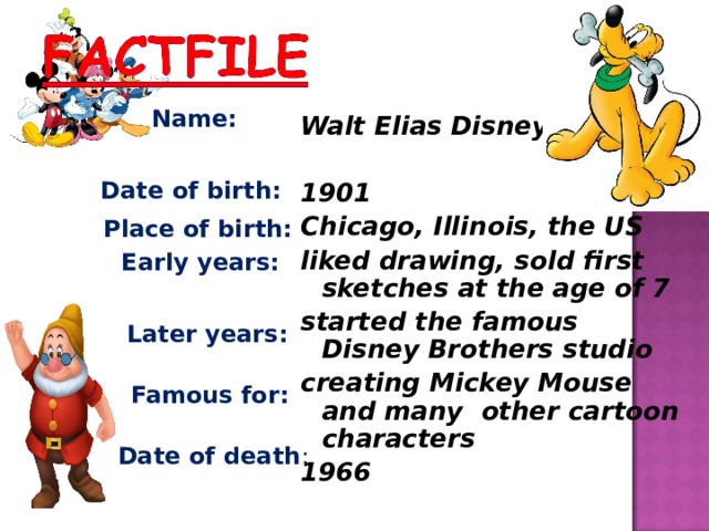 Name: Walt Elias Disney  1901 Chicago, Illinois, the US liked drawing, sold first sketches at the age of 7 started the famous Disney Brothers studio creating Mickey Mouse and many other cartoon characters 1966 Date of birth: Place of birth: Early years: Later years: Famous for: Date of death : 