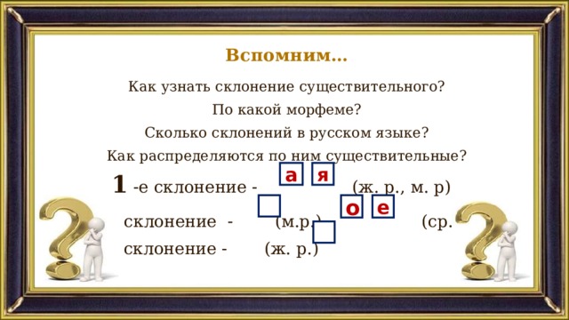 Вспомним… Как узнать склонение существительного? По какой морфеме? Сколько склонений в русском языке? Как распределяются по ним существительные? 1 -е склонение - (ж. р., м. р) 2 -е склонение - (м.р.), (ср. р) 3 -е склонение - (ж. р.) а я о е 