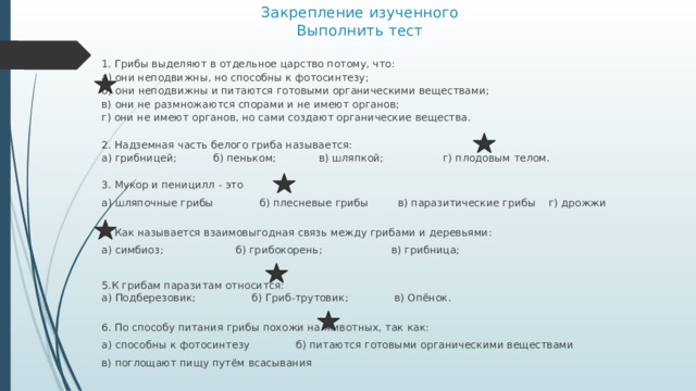 Закрепление изученного  Выполнить тест 1. Грибы выделяют в отдельное царство потому, что:  а) они неподвижны, но способны к фотосинтезу;  б) они неподвижны и питаются готовыми органическими веществами; в) они не размножаются спорами и не имеют органов;  г) они не имеют органов, но сами создают органические вещества.   2. Надземная часть белого гриба называется:  а) грибницей; б) пеньком; в) шляпкой; г) плодовым телом.   3. Мукор и пеницилл - это а) шляпочные грибы б) плесневые грибы в) паразитические грибы г) дрожжи   4. Как называется взаимовыгодная связь между грибами и деревьями: а) симбиоз; б) грибокорень; в) грибница; 5.К грибам паразитам относится:  а) Подберезовик; б) Гриб-трутовик; в) Опёнок.   6. По способу питания грибы похожи на животных, так как: а) способны к фотосинтезу б) питаются готовыми органическими веществами в) поглощают пищу путём всасывания 