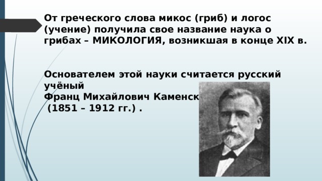 От греческого слова микос (гриб) и логос (учение) получила свое название наука о грибах – МИКОЛОГИЯ, возникшая в конце XIX в.   Основателем этой науки считается русский учёный Франц Михайлович Каменский  (1851 – 1912 гг.) . 