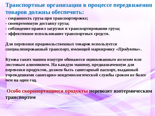 Транспортные организации в процессе передвижения товаров должны обеспечить:   - сохранность груза при транспортировке;   - своевременную доставку груза;   - соблюдение правил загрузки и транспортирования груза;   - эффективное использование транспортных средств.    Для перевозки продовольственных товаров используется специализированный транспорт, имеющий маркировку  «Продукты» .  Кузова таких машин изнутри обиваются оцинкованным железом или листовым алюминием. На каждую машину, предназначенную для перевозки продуктов, должен быть санитарный паспорт, выданный учреждениями санитарно-эпидемиологической службы сроком не более чем на один год.   Особо скоропортящиеся продукты перевозят изотермическим транспортом 