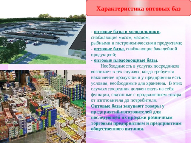 Характеристика оптовых баз - оптовые базы и холодильники , снабжающие мясом, маслом,  рыбными и гастрономическими продуктами; - оптовые базы , снабжающие бакалейной продукцией; - оптовые плодоовощные базы .  Необходимость в услугах посредников возникает в тех случаях, когда требуется накопление продуктов и у предприятия есть условия, необходимые для хранения. В этих случаях посредник должен взять на себя функции, связанные с продвижением товара от изготовителя до потребителя. Оптовые базы  закупают товары у предприятий-изготовителей для последующей их продажи розничным торговым предприятиям и предприятиям общественного питания. 