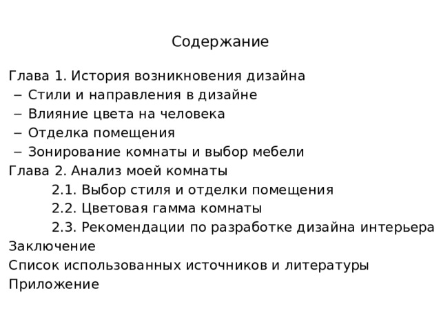 Содержание Глава 1. История возникновения дизайна Стили и направления в дизайне Влияние цвета на человека Отделка помещения Зонирование комнаты и выбор мебели Стили и направления в дизайне Влияние цвета на человека Отделка помещения Зонирование комнаты и выбор мебели Глава 2. Анализ моей комнаты  2.1. Выбор стиля и отделки помещения  2.2. Цветовая гамма комнаты  2.3. Рекомендации по разработке дизайна интерьера Заключение Список использованных источников и литературы Приложение   